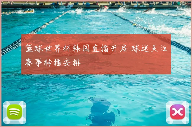 篮球世界杯韩国直播开启 球迷关注赛事转播安排