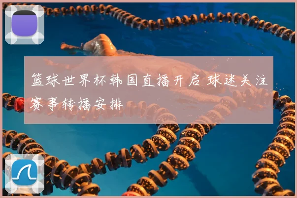篮球世界杯韩国直播开启 球迷关注赛事转播安排